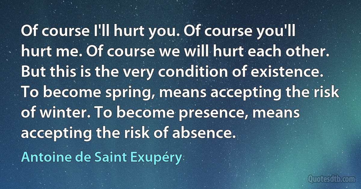 Of course I'll hurt you. Of course you'll hurt me. Of course we will hurt each other. But this is the very condition of existence. To become spring, means accepting the risk of winter. To become presence, means accepting the risk of absence. (Antoine de Saint Exupéry)