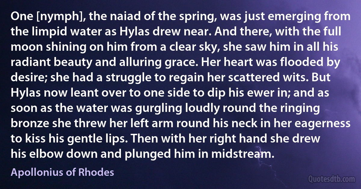 One [nymph], the naiad of the spring, was just emerging from the limpid water as Hylas drew near. And there, with the full moon shining on him from a clear sky, she saw him in all his radiant beauty and alluring grace. Her heart was flooded by desire; she had a struggle to regain her scattered wits. But Hylas now leant over to one side to dip his ewer in; and as soon as the water was gurgling loudly round the ringing bronze she threw her left arm round his neck in her eagerness to kiss his gentle lips. Then with her right hand she drew his elbow down and plunged him in midstream. (Apollonius of Rhodes)