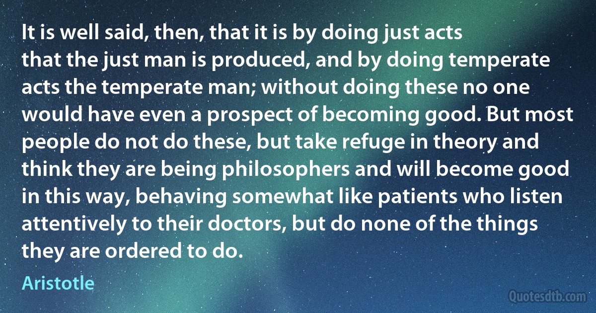 It is well said, then, that it is by doing just acts that the just man is produced, and by doing temperate acts the temperate man; without doing these no one would have even a prospect of becoming good. But most people do not do these, but take refuge in theory and think they are being philosophers and will become good in this way, behaving somewhat like patients who listen attentively to their doctors, but do none of the things they are ordered to do. (Aristotle)