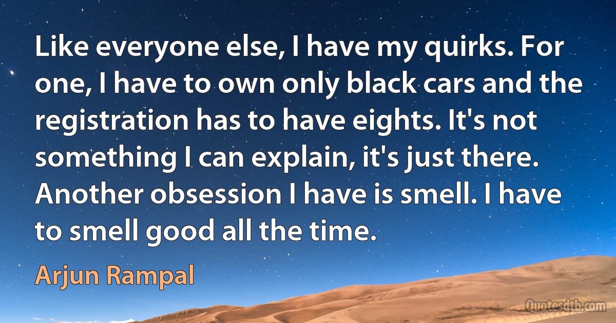 Like everyone else, I have my quirks. For one, I have to own only black cars and the registration has to have eights. It's not something I can explain, it's just there. Another obsession I have is smell. I have to smell good all the time. (Arjun Rampal)