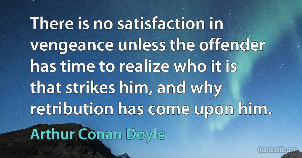 There is no satisfaction in vengeance unless the offender has time to realize who it is that strikes him, and why retribution has come upon him. (Arthur Conan Doyle)