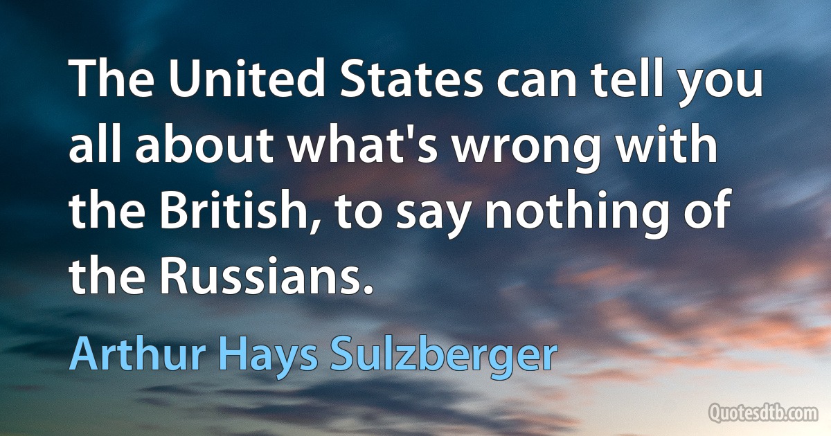 The United States can tell you all about what's wrong with the British, to say nothing of the Russians. (Arthur Hays Sulzberger)