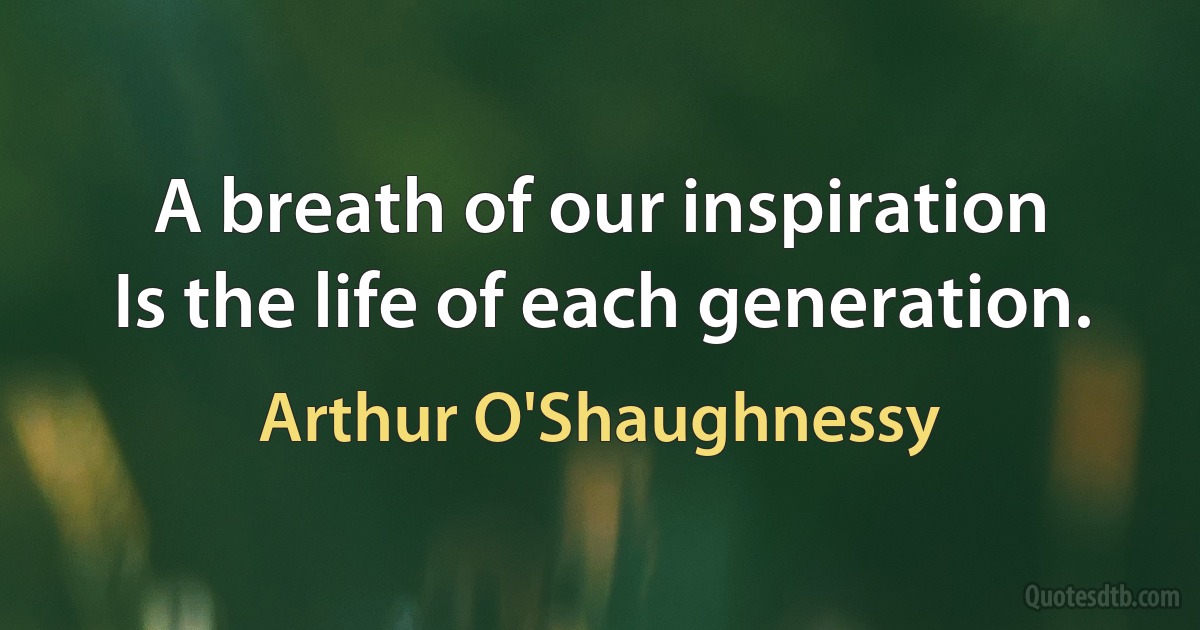 A breath of our inspiration
Is the life of each generation. (Arthur O'Shaughnessy)