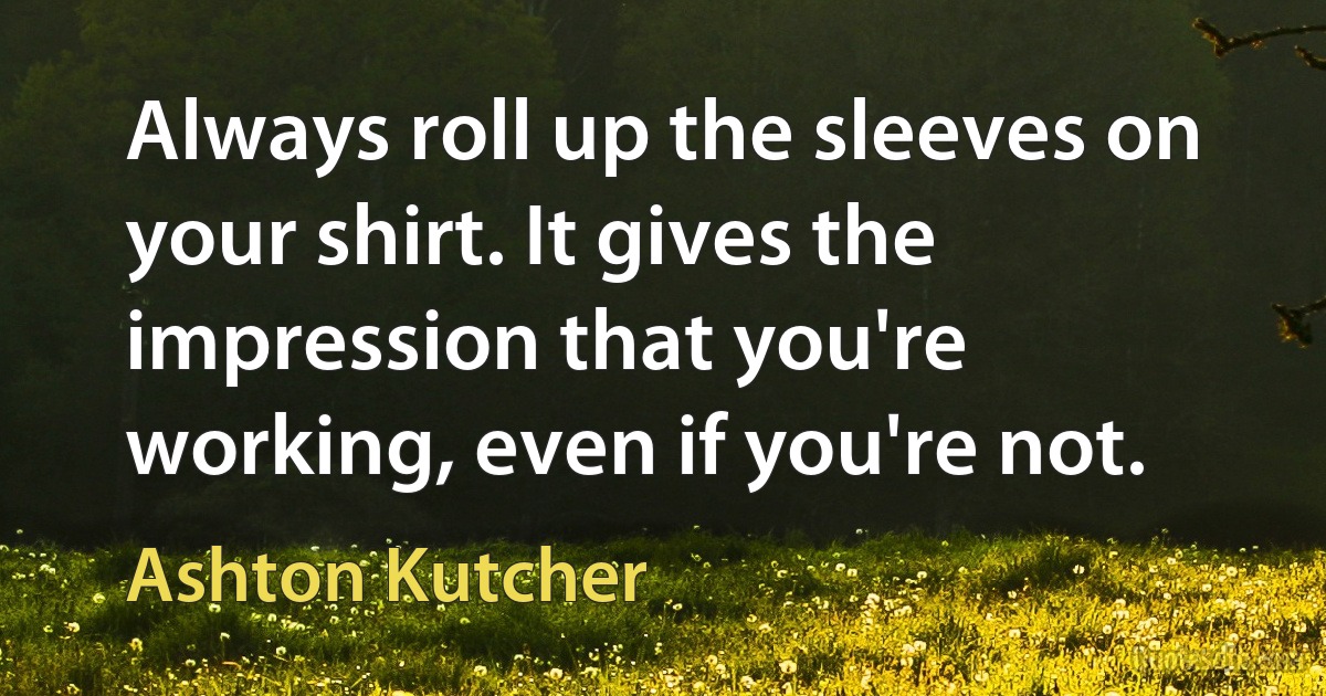 Always roll up the sleeves on your shirt. It gives the impression that you're working, even if you're not. (Ashton Kutcher)