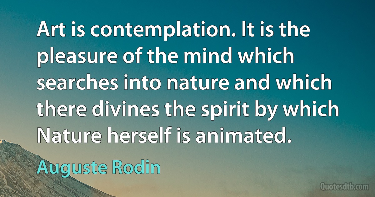 Art is contemplation. It is the pleasure of the mind which searches into nature and which there divines the spirit by which Nature herself is animated. (Auguste Rodin)