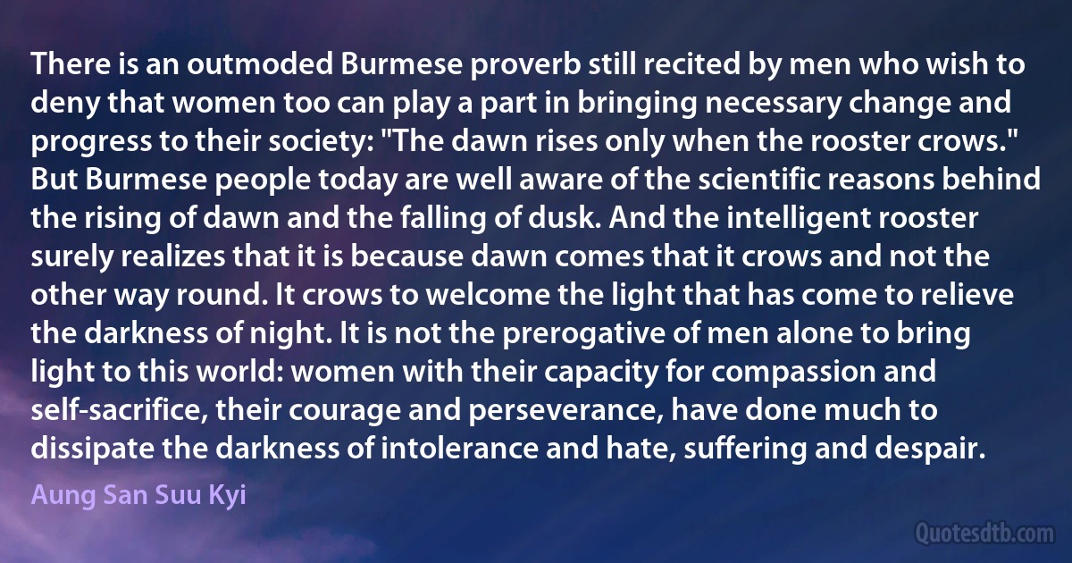 There is an outmoded Burmese proverb still recited by men who wish to deny that women too can play a part in bringing necessary change and progress to their society: "The dawn rises only when the rooster crows." But Burmese people today are well aware of the scientific reasons behind the rising of dawn and the falling of dusk. And the intelligent rooster surely realizes that it is because dawn comes that it crows and not the other way round. It crows to welcome the light that has come to relieve the darkness of night. It is not the prerogative of men alone to bring light to this world: women with their capacity for compassion and self-sacrifice, their courage and perseverance, have done much to dissipate the darkness of intolerance and hate, suffering and despair. (Aung San Suu Kyi)