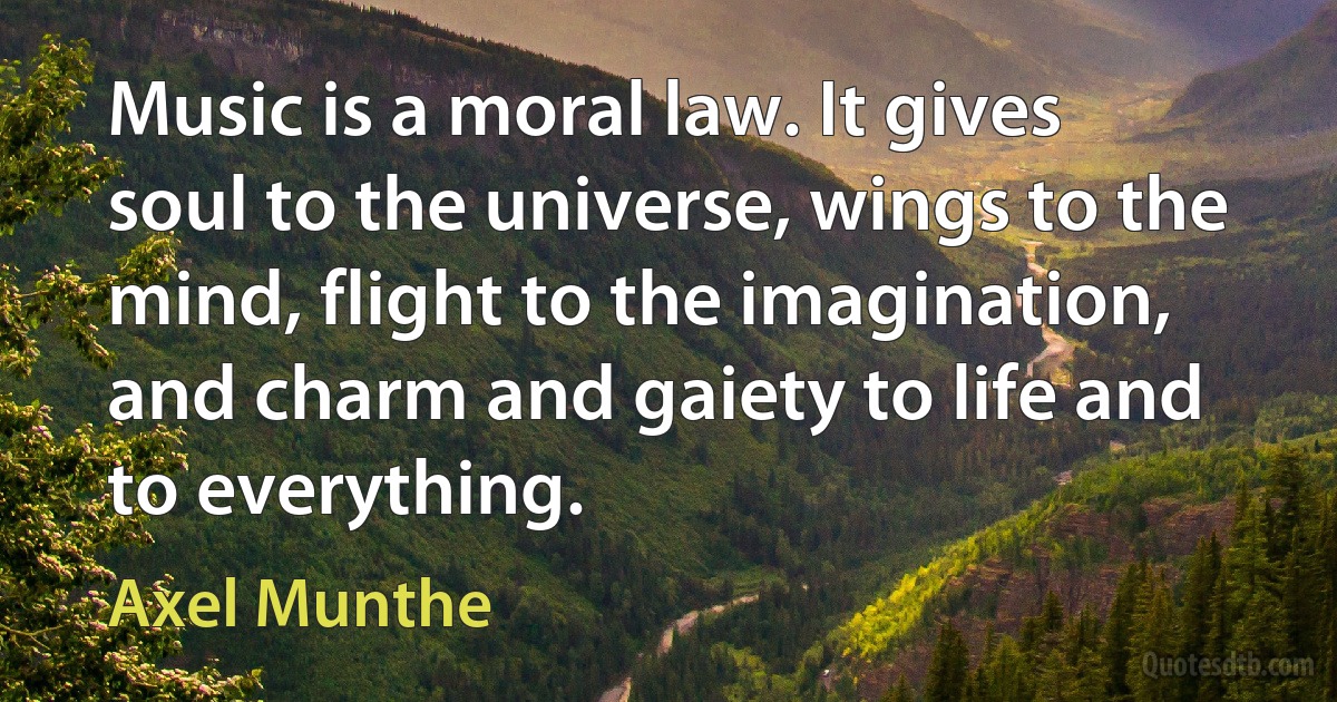 Music is a moral law. It gives soul to the universe, wings to the mind, flight to the imagination, and charm and gaiety to life and to everything. (Axel Munthe)