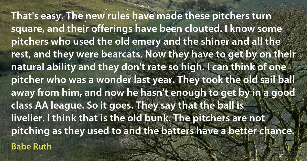 That's easy. The new rules have made these pitchers turn square, and their offerings have been clouted. I know some pitchers who used the old emery and the shiner and all the rest, and they were bearcats. Now they have to get by on their natural ability and they don't rate so high. I can think of one pitcher who was a wonder last year. They took the old sail ball away from him, and now he hasn't enough to get by in a good class AA league. So it goes. They say that the ball is livelier. I think that is the old bunk. The pitchers are not pitching as they used to and the batters have a better chance. (Babe Ruth)