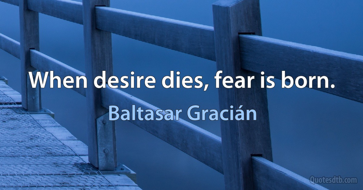 When desire dies, fear is born. (Baltasar Gracián)