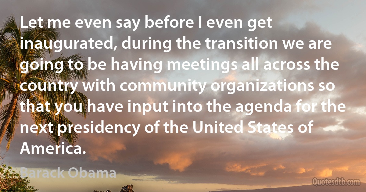 Let me even say before I even get inaugurated, during the transition we are going to be having meetings all across the country with community organizations so that you have input into the agenda for the next presidency of the United States of America. (Barack Obama)