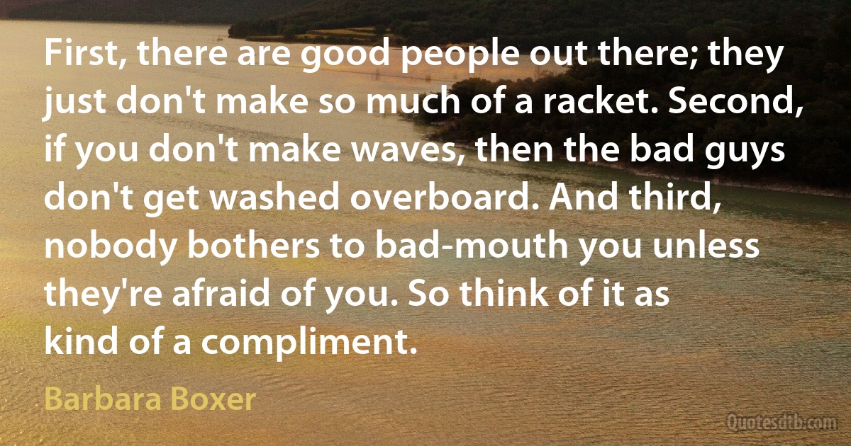 First, there are good people out there; they just don't make so much of a racket. Second, if you don't make waves, then the bad guys don't get washed overboard. And third, nobody bothers to bad-mouth you unless they're afraid of you. So think of it as kind of a compliment. (Barbara Boxer)