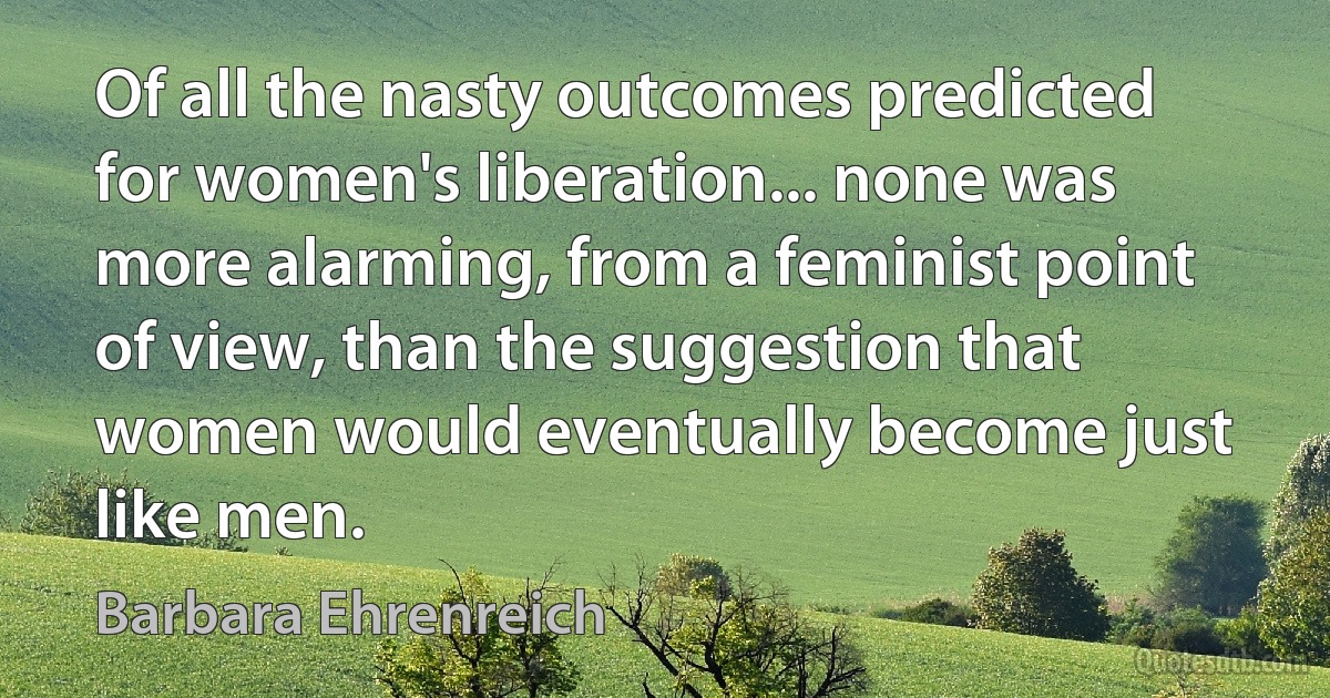 Of all the nasty outcomes predicted for women's liberation... none was more alarming, from a feminist point of view, than the suggestion that women would eventually become just like men. (Barbara Ehrenreich)