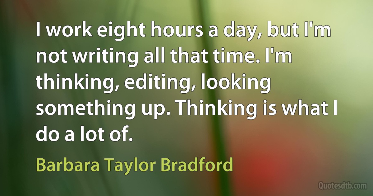 I work eight hours a day, but I'm not writing all that time. I'm thinking, editing, looking something up. Thinking is what I do a lot of. (Barbara Taylor Bradford)