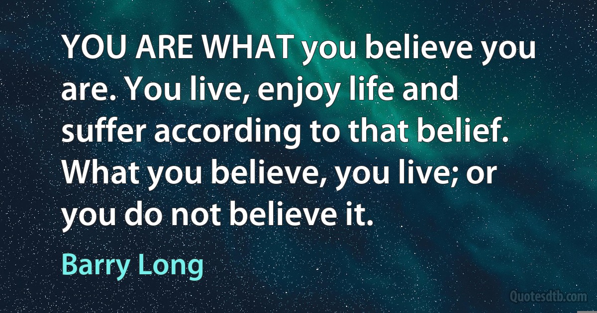 YOU ARE WHAT you believe you are. You live, enjoy life and suffer according to that belief. What you believe, you live; or you do not believe it. (Barry Long)