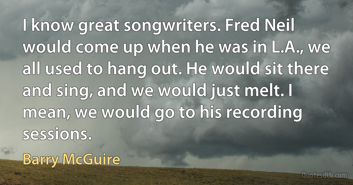 I know great songwriters. Fred Neil would come up when he was in L.A., we all used to hang out. He would sit there and sing, and we would just melt. I mean, we would go to his recording sessions. (Barry McGuire)