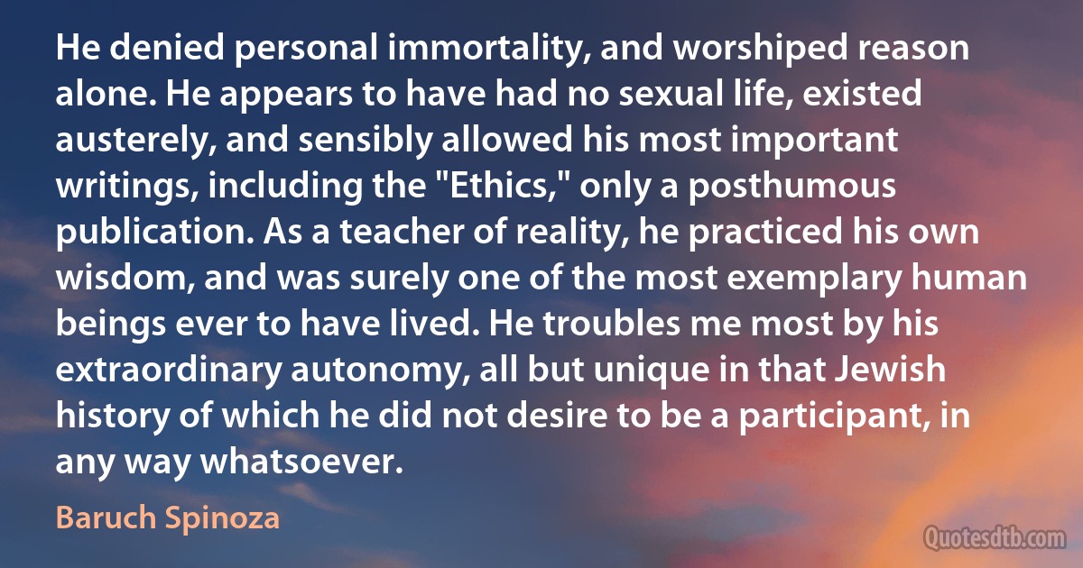 He denied personal immortality, and worshiped reason alone. He appears to have had no sexual life, existed austerely, and sensibly allowed his most important writings, including the "Ethics," only a posthumous publication. As a teacher of reality, he practiced his own wisdom, and was surely one of the most exemplary human beings ever to have lived. He troubles me most by his extraordinary autonomy, all but unique in that Jewish history of which he did not desire to be a participant, in any way whatsoever. (Baruch Spinoza)