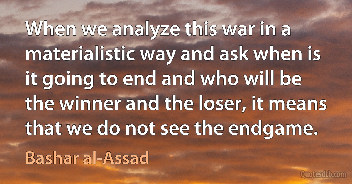 When we analyze this war in a materialistic way and ask when is it going to end and who will be the winner and the loser, it means that we do not see the endgame. (Bashar al-Assad)