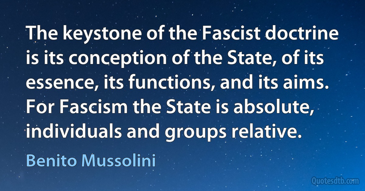 The keystone of the Fascist doctrine is its conception of the State, of its essence, its functions, and its aims. For Fascism the State is absolute, individuals and groups relative. (Benito Mussolini)