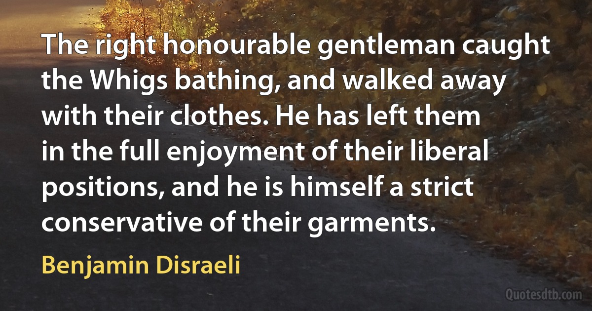 The right honourable gentleman caught the Whigs bathing, and walked away with their clothes. He has left them in the full enjoyment of their liberal positions, and he is himself a strict conservative of their garments. (Benjamin Disraeli)