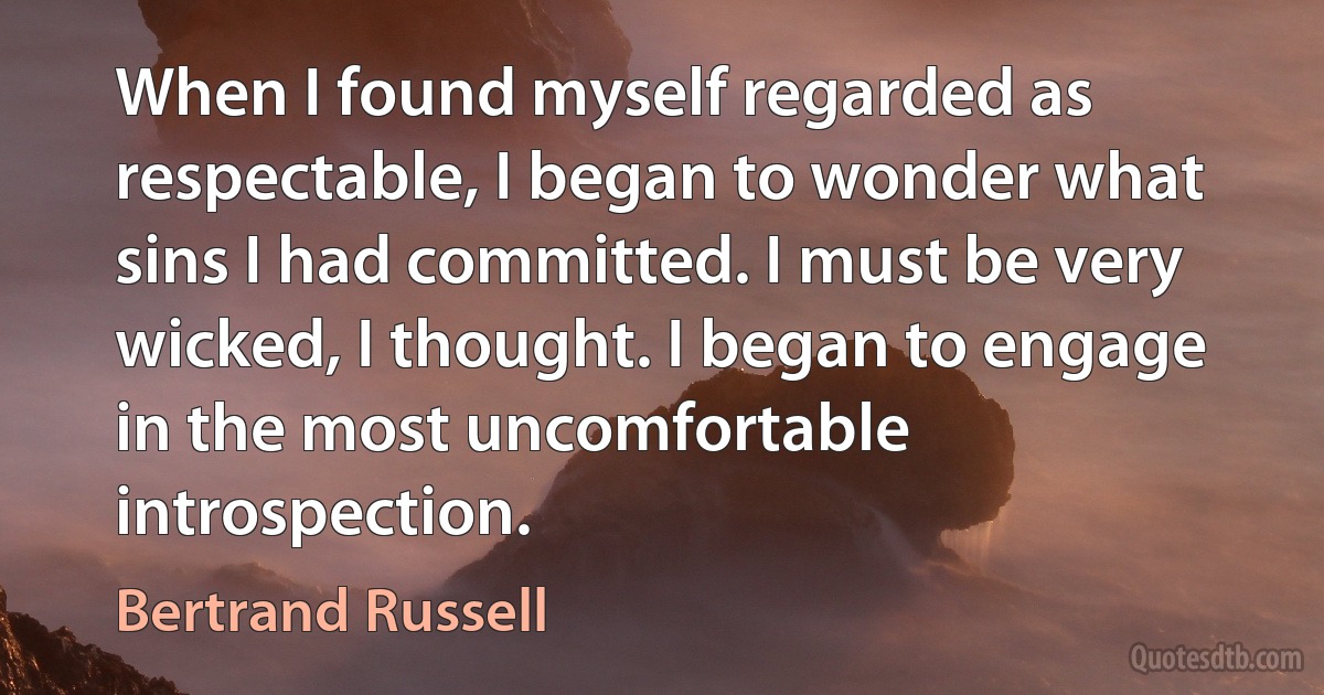 When I found myself regarded as respectable, I began to wonder what sins I had committed. I must be very wicked, I thought. I began to engage in the most uncomfortable introspection. (Bertrand Russell)