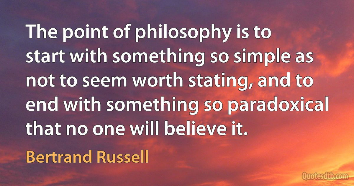 The point of philosophy is to start with something so simple as not to seem worth stating, and to end with something so paradoxical that no one will believe it. (Bertrand Russell)