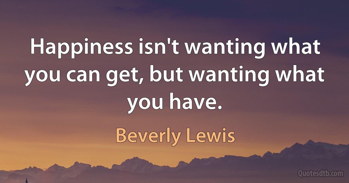 Happiness isn't wanting what you can get, but wanting what you have. (Beverly Lewis)