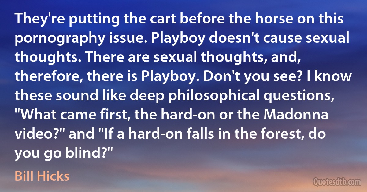 They're putting the cart before the horse on this pornography issue. Playboy doesn't cause sexual thoughts. There are sexual thoughts, and, therefore, there is Playboy. Don't you see? I know these sound like deep philosophical questions, "What came first, the hard-on or the Madonna video?" and "If a hard-on falls in the forest, do you go blind?" (Bill Hicks)