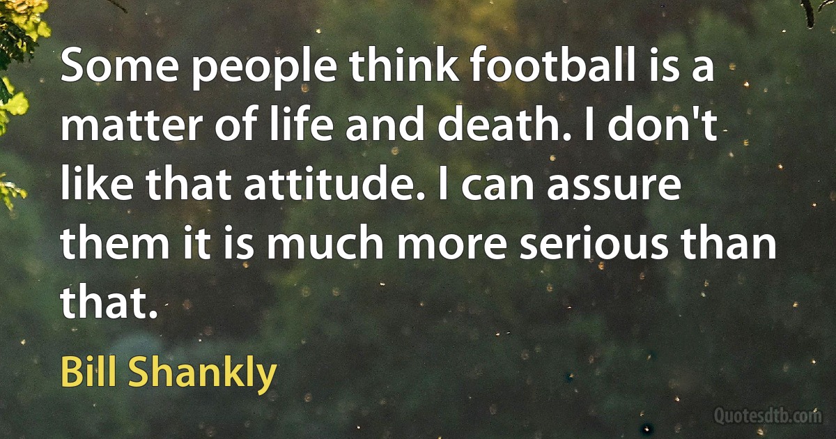 Some people think football is a matter of life and death. I don't like that attitude. I can assure them it is much more serious than that. (Bill Shankly)