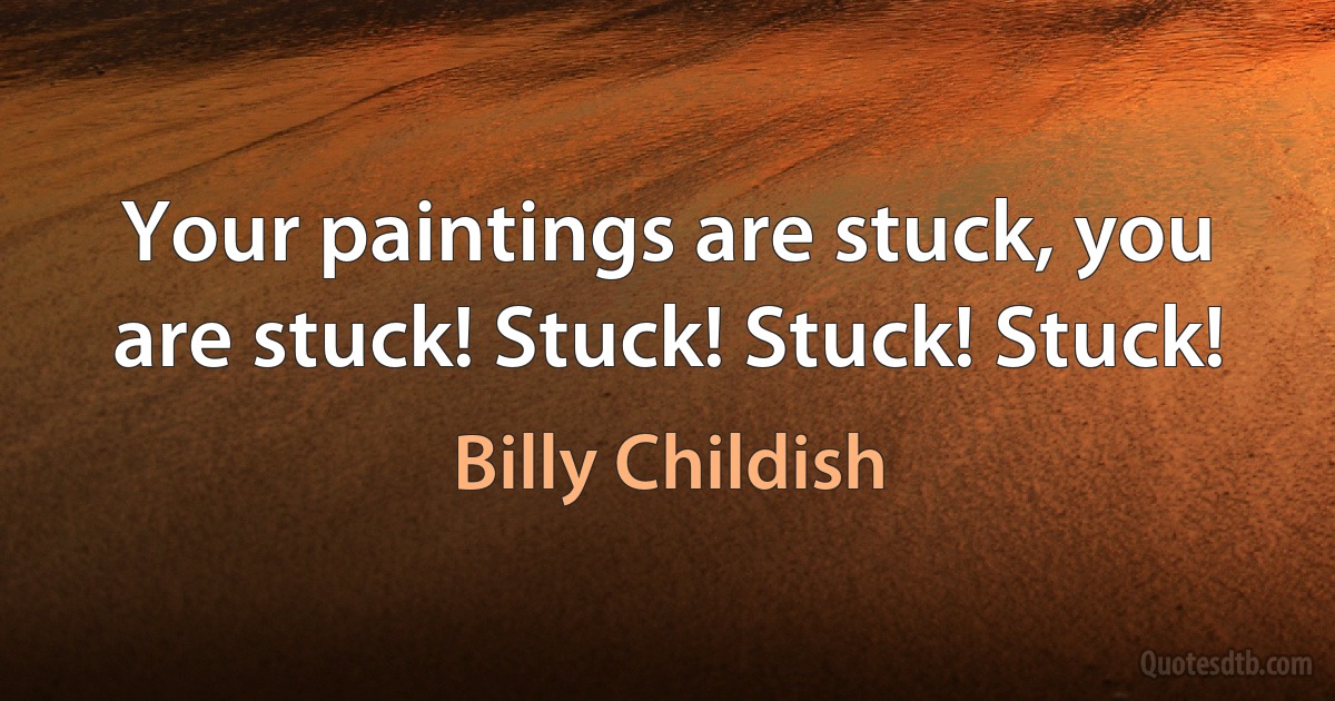 Your paintings are stuck, you are stuck! Stuck! Stuck! Stuck! (Billy Childish)