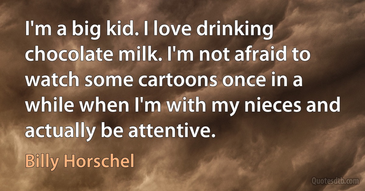 I'm a big kid. I love drinking chocolate milk. I'm not afraid to watch some cartoons once in a while when I'm with my nieces and actually be attentive. (Billy Horschel)