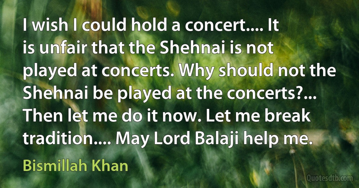 I wish I could hold a concert.... It is unfair that the Shehnai is not played at concerts. Why should not the Shehnai be played at the concerts?... Then let me do it now. Let me break tradition.... May Lord Balaji help me. (Bismillah Khan)