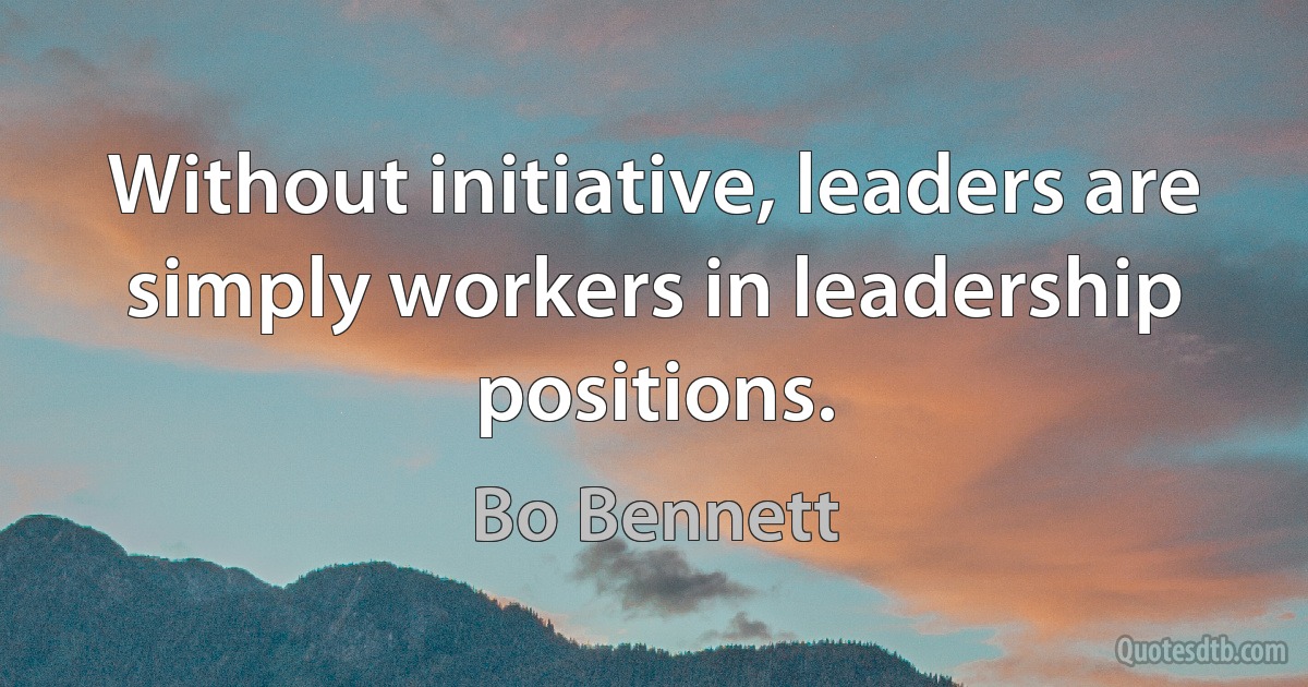 Without initiative, leaders are simply workers in leadership positions. (Bo Bennett)