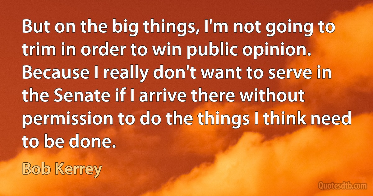 But on the big things, I'm not going to trim in order to win public opinion. Because I really don't want to serve in the Senate if I arrive there without permission to do the things I think need to be done. (Bob Kerrey)