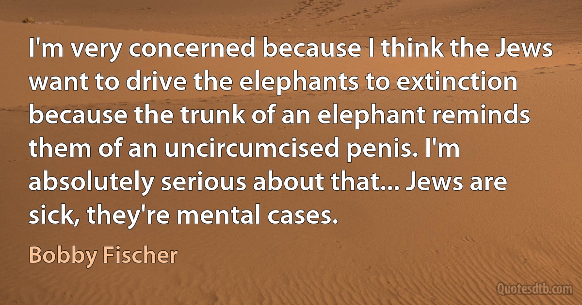 I'm very concerned because I think the Jews want to drive the elephants to extinction because the trunk of an elephant reminds them of an uncircumcised penis. I'm absolutely serious about that... Jews are sick, they're mental cases. (Bobby Fischer)