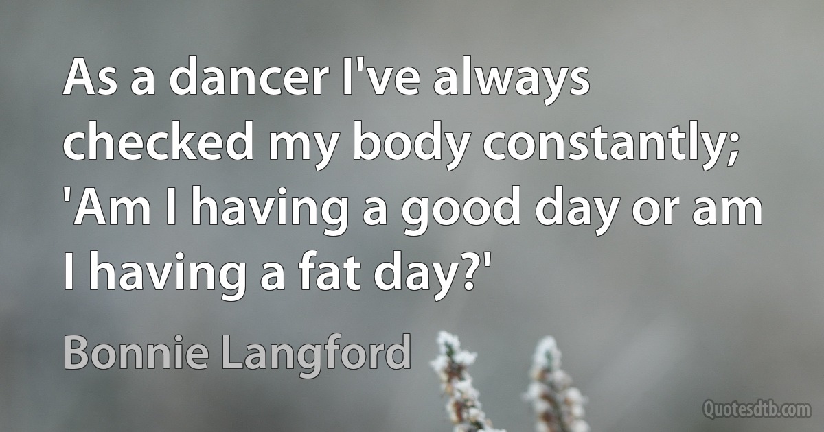 As a dancer I've always checked my body constantly; 'Am I having a good day or am I having a fat day?' (Bonnie Langford)