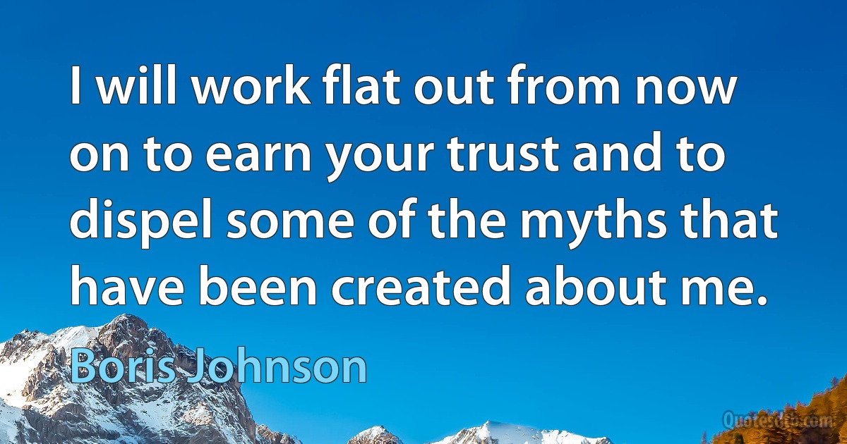 I will work flat out from now on to earn your trust and to dispel some of the myths that have been created about me. (Boris Johnson)