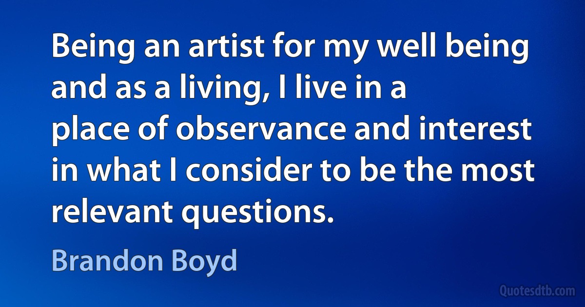 Being an artist for my well being and as a living, I live in a place of observance and interest in what I consider to be the most relevant questions. (Brandon Boyd)