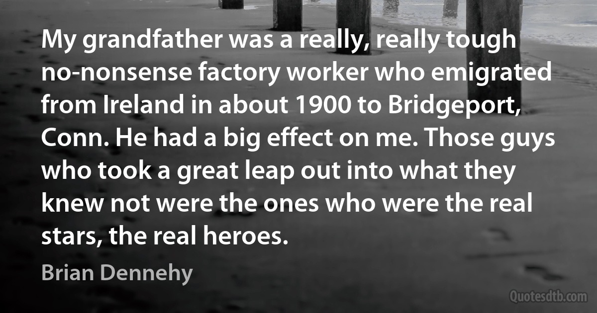 My grandfather was a really, really tough no-nonsense factory worker who emigrated from Ireland in about 1900 to Bridgeport, Conn. He had a big effect on me. Those guys who took a great leap out into what they knew not were the ones who were the real stars, the real heroes. (Brian Dennehy)