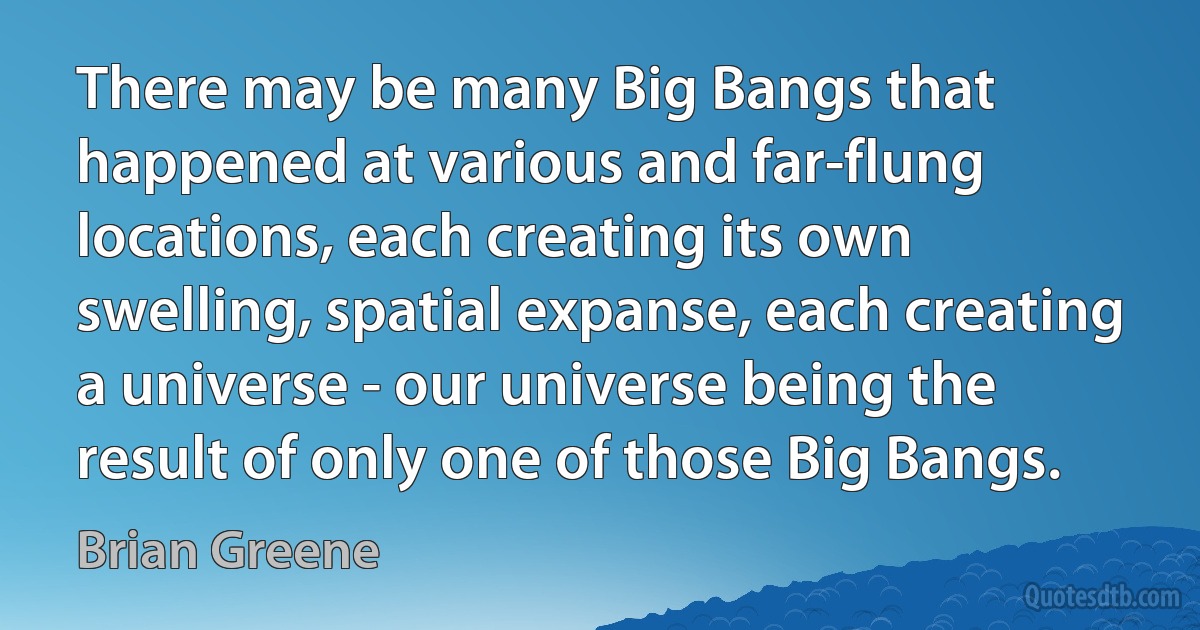 There may be many Big Bangs that happened at various and far-flung locations, each creating its own swelling, spatial expanse, each creating a universe - our universe being the result of only one of those Big Bangs. (Brian Greene)