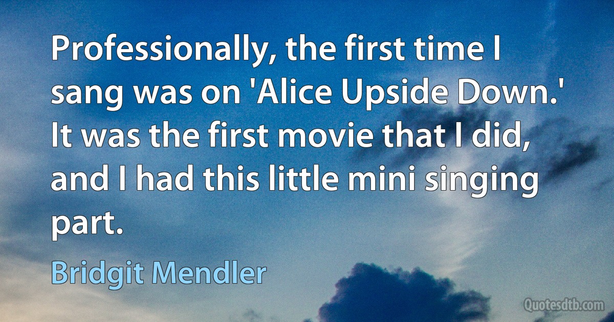 Professionally, the first time I sang was on 'Alice Upside Down.' It was the first movie that I did, and I had this little mini singing part. (Bridgit Mendler)