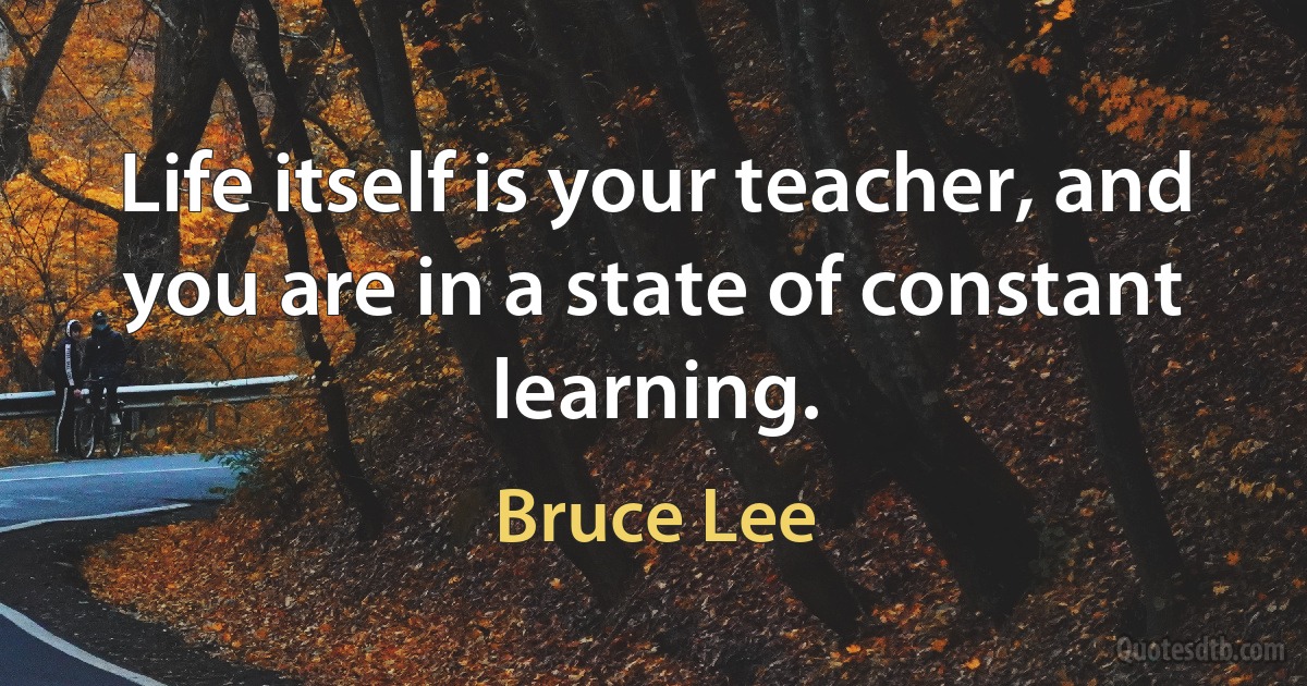 Life itself is your teacher, and you are in a state of constant learning. (Bruce Lee)