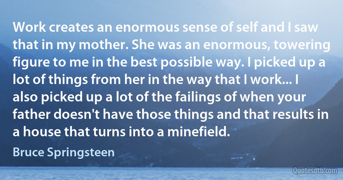 Work creates an enormous sense of self and I saw that in my mother. She was an enormous, towering figure to me in the best possible way. I picked up a lot of things from her in the way that I work... I also picked up a lot of the failings of when your father doesn't have those things and that results in a house that turns into a minefield. (Bruce Springsteen)