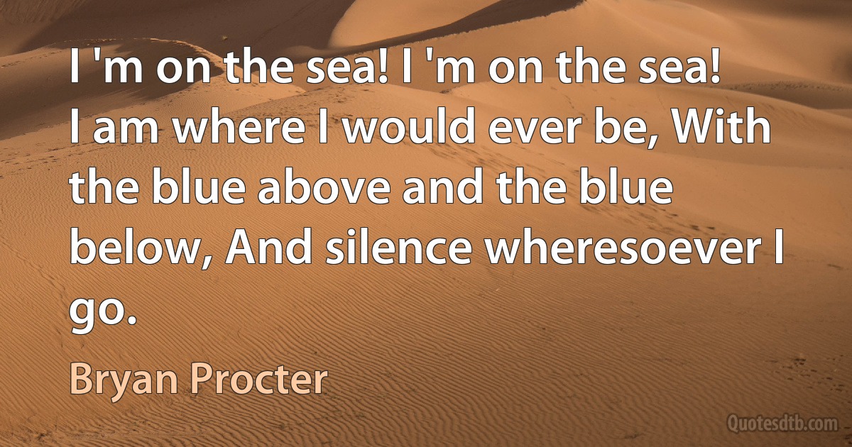 I 'm on the sea! I 'm on the sea! I am where I would ever be, With the blue above and the blue below, And silence wheresoever I go. (Bryan Procter)