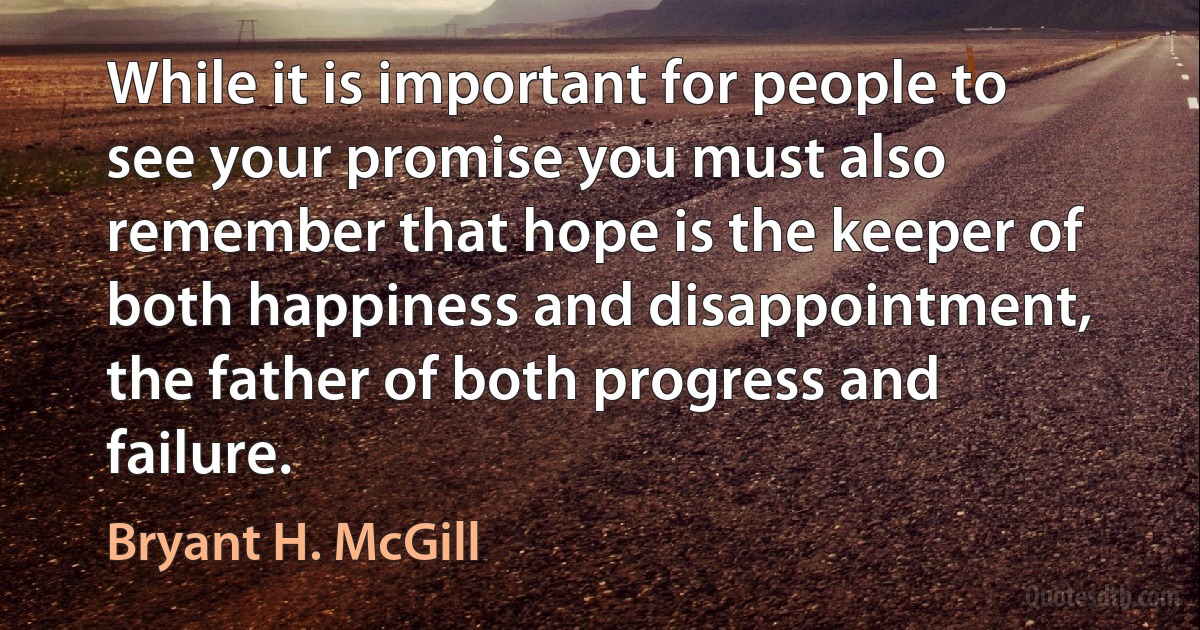 While it is important for people to see your promise you must also remember that hope is the keeper of both happiness and disappointment, the father of both progress and failure. (Bryant H. McGill)