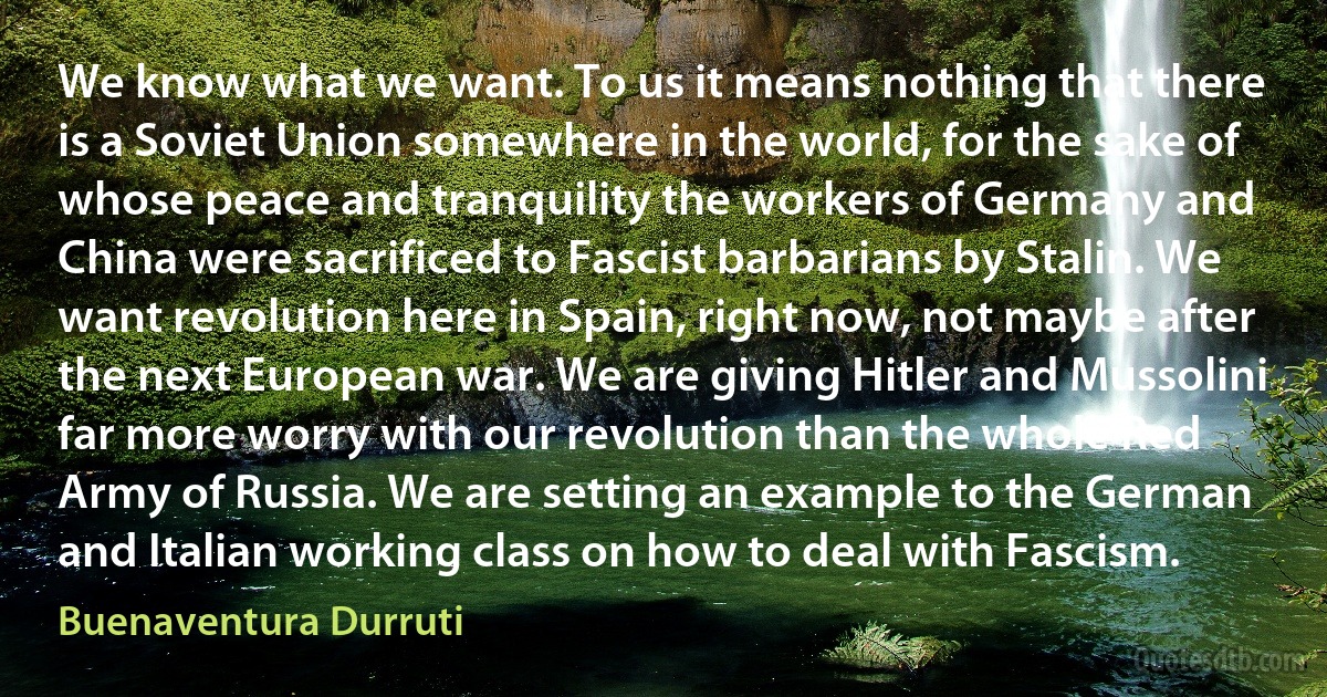 We know what we want. To us it means nothing that there is a Soviet Union somewhere in the world, for the sake of whose peace and tranquility the workers of Germany and China were sacrificed to Fascist barbarians by Stalin. We want revolution here in Spain, right now, not maybe after the next European war. We are giving Hitler and Mussolini far more worry with our revolution than the whole Red Army of Russia. We are setting an example to the German and Italian working class on how to deal with Fascism. (Buenaventura Durruti)