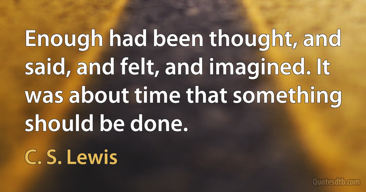 Enough had been thought, and said, and felt, and imagined. It was about time that something should be done. (C. S. Lewis)