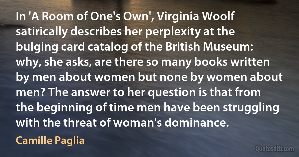 In 'A Room of One's Own', Virginia Woolf satirically describes her perplexity at the bulging card catalog of the British Museum: why, she asks, are there so many books written by men about women but none by women about men? The answer to her question is that from the beginning of time men have been struggling with the threat of woman's dominance. (Camille Paglia)