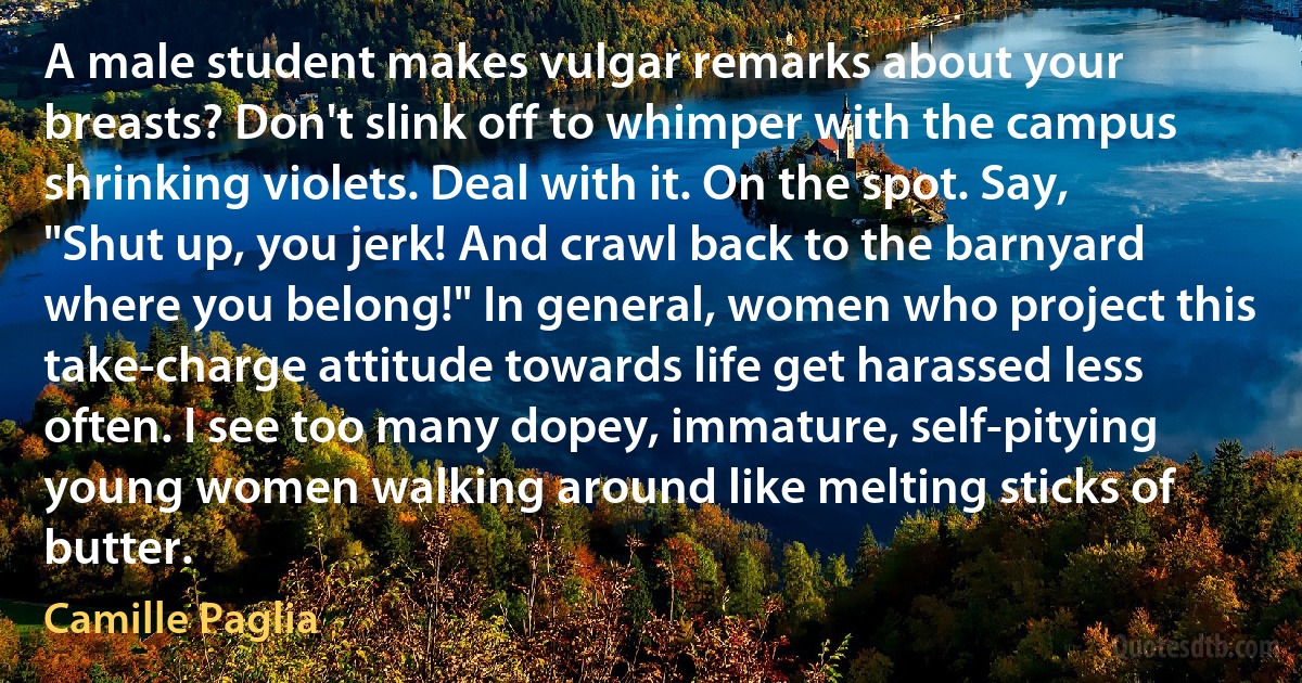 A male student makes vulgar remarks about your breasts? Don't slink off to whimper with the campus shrinking violets. Deal with it. On the spot. Say, "Shut up, you jerk! And crawl back to the barnyard where you belong!" In general, women who project this take-charge attitude towards life get harassed less often. I see too many dopey, immature, self-pitying young women walking around like melting sticks of butter. (Camille Paglia)