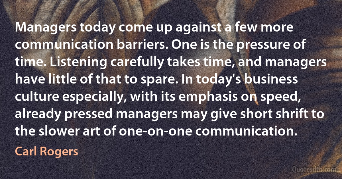 Managers today come up against a few more communication barriers. One is the pressure of time. Listening carefully takes time, and managers have little of that to spare. In today's business culture especially, with its emphasis on speed, already pressed managers may give short shrift to the slower art of one-on-one communication. (Carl Rogers)