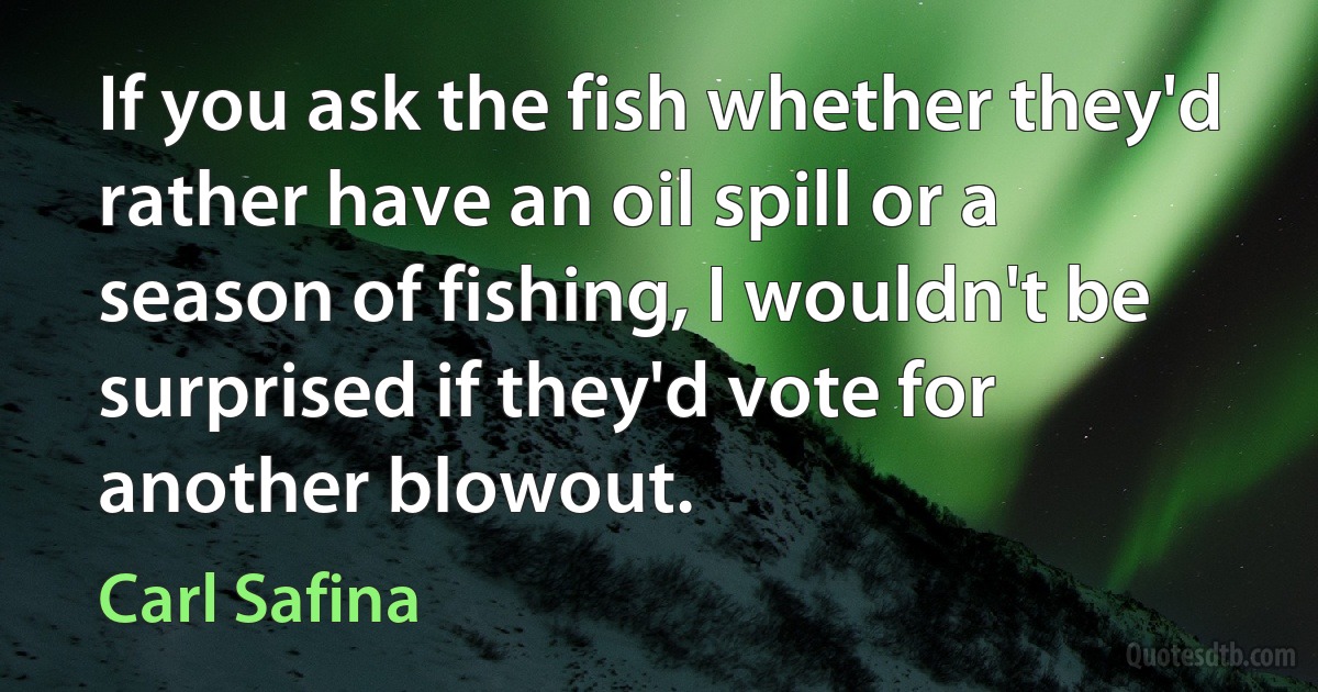 If you ask the fish whether they'd rather have an oil spill or a season of fishing, I wouldn't be surprised if they'd vote for another blowout. (Carl Safina)